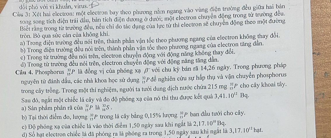 dối phó với vi khuẩn, virus.
Câu 3: Xét hai electron: một electron bay theo phương nằm ngang vào vùng điện trường đều giữa hai bản
song song tích diện trái dầu, bản tích điện dương ở dưới; một electron chuyển động trong từ trường đều.
Biết rằng trong từ trường đều, nếu chỉ do tác dụng của lực từ thì electron sẽ chuyển động theo một đường
tròn. Bỏ qua sức cản của không khí.
a) Trong điện trường đều nói trên, thành phần vận tốc theo phương ngang của electron không thay đổi.
b) Trong điện trường đều nói trên, thành phần vận tốc theo phương ngang của electron tăng dần.
c) Trong từ trường đều nói trên, electron chuyển động với động năng không thay đổi.
d) Trong từ trường đều nói trên, electron chuyền động với động năng tăng dần.
Câu 4. Phosphorus _(15)^(32)P. là đồng vị của phóng xạ beta^- với chu kỳ bán rã 14,26 ngày. Trong phương pháp
nguyên tử đánh dấu, các nhà khoa học sử dụng beginarrayr 32 15endarray P đề nghiên cứu sự hấp thụ và vận chuyển phosphorus
trong cây trồng. Trong một thí nghiệm, người ta tưới dung dịch nước chứa 215 mg _(15)^(32)P cho cây khoai tây.
Sau đó, ngắt một chiếc lá cây và đo độ phóng xạ của nó thì thu được kết quả 3,41.10^(12)Bq.
a) Sản phầm phân rã của _(15)^(32)P là _(16)^(32)S.
b) Tại thời điểm đo, lượng _(15)^(32)P trong lá cây bằng 0,15% lượng _(15)^(32)P ban đầu tưới cho cây.
c) Độ phóng xạ của chiếc lá vào thời điểm 1,50 ngày sau khi ngắt là 2,17.10^(10)Bq.
d) Số hạt electron chiếc lá đã phóng ra là phóng ra trong 1,50 ngày sau khị ngắt là 3,17.10^(12)hat.