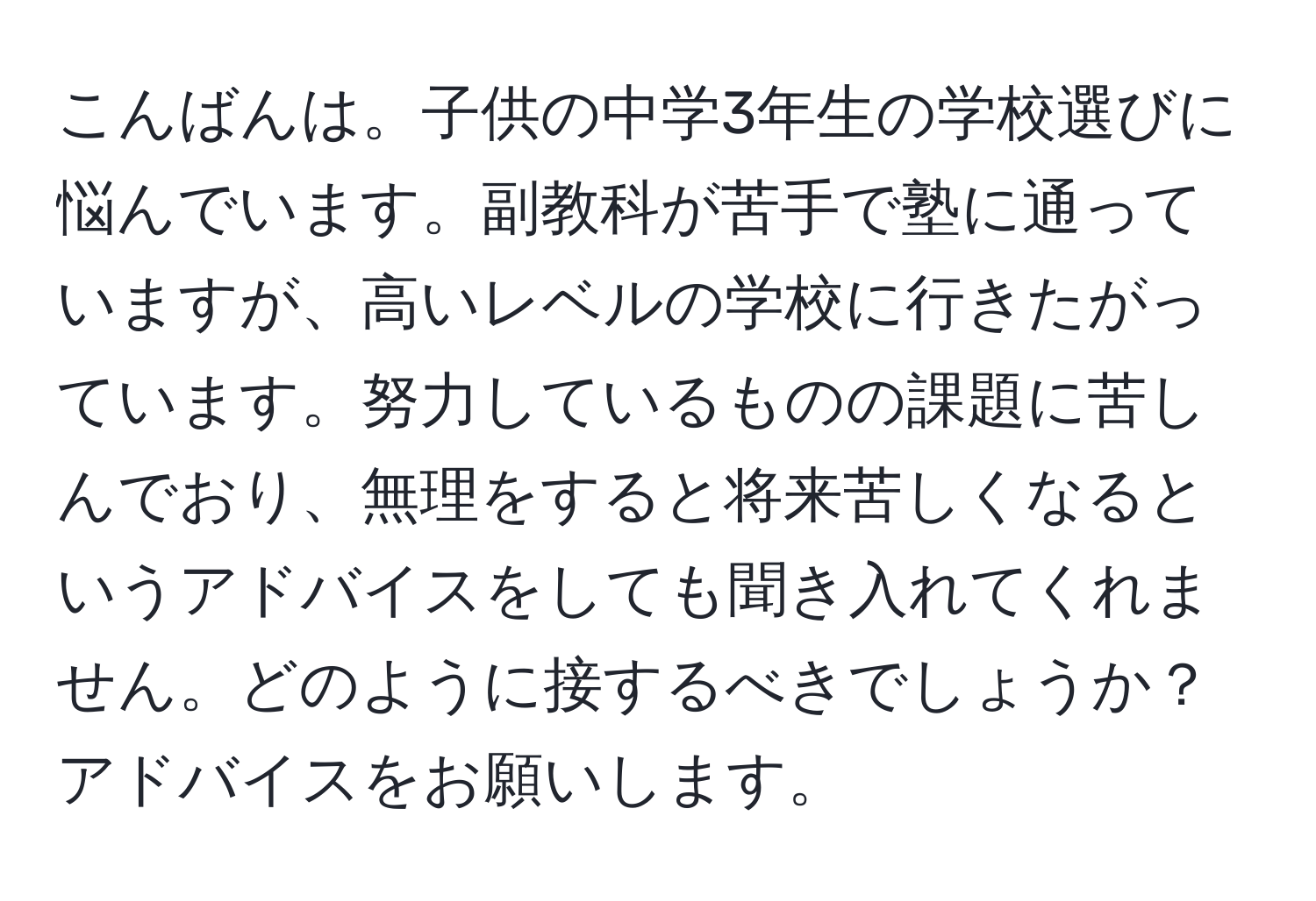 こんばんは。子供の中学3年生の学校選びに悩んでいます。副教科が苦手で塾に通っていますが、高いレベルの学校に行きたがっています。努力しているものの課題に苦しんでおり、無理をすると将来苦しくなるというアドバイスをしても聞き入れてくれません。どのように接するべきでしょうか？アドバイスをお願いします。