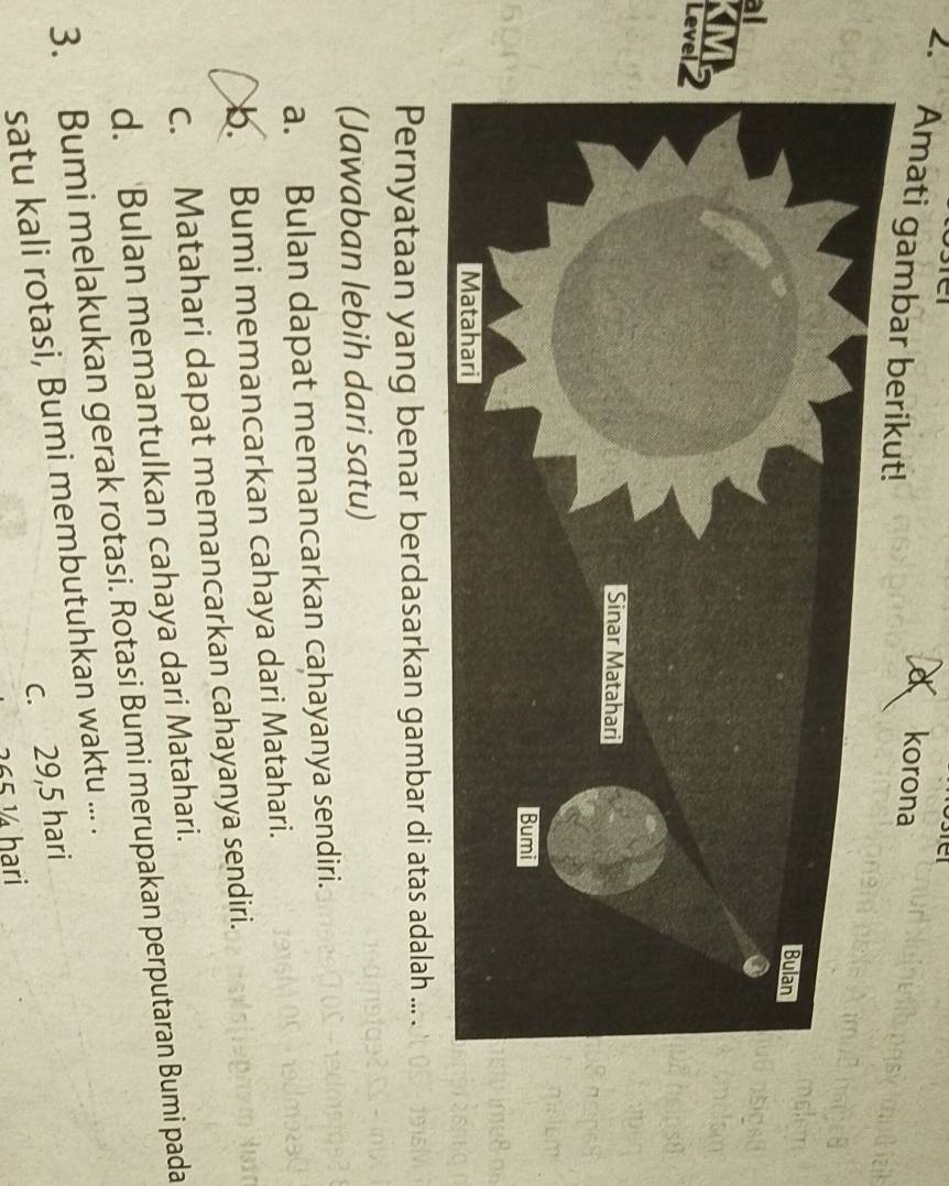 a korona
2. Amati gambar berikut!
al
Lev
Pernyataan yang benar berdasarkan gambar di atas adalah ... .
(Jawaban lebih dari satu)
a. Bulan dapat memancarkan cahayanya sendiri.
b. Bumi memancarkan cahaya dari Matahari.
c. Matahari dapat memancarkan cahayanya sendiri.
d. Bulan memantulkan cahaya dari Matahari.
3. Bumi melakukan gerak rotasi. Rotasi Bumi merupakan perputaran Bumi pada
satu kali rotasi, Bumi membutuhkan waktu ... .
c. 29,5 hari
265 ½ hari