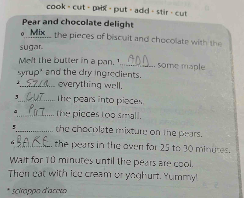 cook > cut > mix > put = add > stir < cut 
Pear and chocolate delight 
M.... the pieces of biscuit and chocolate with the 
sugar. 
Melt the butter in a pan. 1_ some maple 
syrup* and the dry ingredients. 
2_ everything well. 
3_ the pears into pieces. 
4_ the pieces too small. 
5 
_the chocolate mixture on the pears. 
6_ . the pears in the oven for  25 to 30 minutes. 
Wait for 10 minutes until the pears are cool. 
Then eat with ice cream or yoghurt. Yummy! 
* sciroppo d’acero