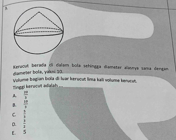 Kerucut berada di dalam bola sehingga diameter alasnya sama dengan
diameter bola, yakni 10.
Volume bagian bola di luar kerucut lima kali volume kerucut.
Tinggi kerucut adalah ...
A.  20/3 
B.  10/3 
C.  5/3 
D.  3/2 
E. 5