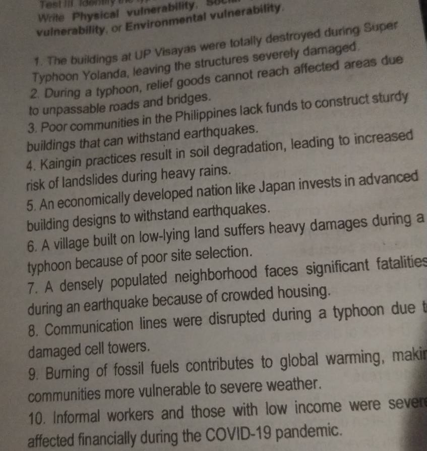 Test II identy 
Write Physical vulnerability. SUL 
vulnerability, or Environmental vulnerability. 
1. The buildings at UP Visayas were totally destroyed during Super 
Typhoon Yolanda, leaving the structures severely damaged. 
2. During a typhoon, relief goods cannot reach affected areas due 
to unpassable roads and bridges. 
3. Poor communities in the Philippines lack funds to construct sturdy 
buildings that can withstand earthquakes. 
4. Kaingin practices result in soil degradation, leading to increased 
risk of landslides during heavy rains. 
5. An economically developed nation like Japan invests in advanced 
building designs to withstand earthquakes. 
6. A village built on low-lying land suffers heavy damages during a 
typhoon because of poor site selection. 
7. A densely populated neighborhood faces significant fatalities 
during an earthquake because of crowded housing. 
8. Communication lines were disrupted during a typhoon due t 
damaged cell towers. 
9. Burning of fossil fuels contributes to global warming, makir 
communities more vulnerable to severe weather. 
10. Informal workers and those with low income were sever 
affected financially during the COVID-19 pandemic.