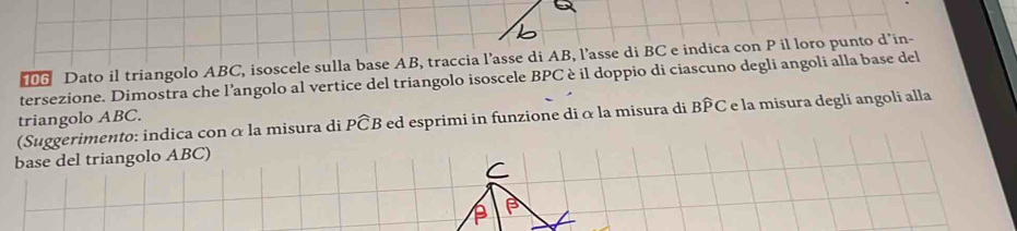 Dato il triangolo ABC, isoscele sulla base AB, traccia l’asse di AB, l’asse di BC e indica con P il loro punto d’in- 
tersezione. Dimostra che l’angolo al vertice del triangolo isoscele BPC è il doppio di ciascuno degli angoli alla base del 
triangolo ABC. 
(Suggerimento: indica con α la misura di Pwidehat CB ed esprimi in funzione di α la misura di BPC e la misura degli angoli alla 
base del triangolo ABC)