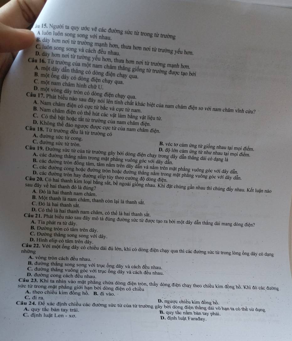 ău 15. Người ta quy ước vẽ các đường sức từ trong từ trường
A luôn luôn song song với nhau.
B. dày hơn nơi từ trường mạnh hơn, thưa hơn nơi từ trường yếu hơn.
C. luôn song song và cách đều nhau,
D. dày hơn nơi từ tường yếu hơn, thưa hơn nơi từ trường mạnh hơn.
Câu 16. Từ trường của một nam châm thăng giống từ trường được tạo bởi
A. một dây dẫn thắng có dòng điện chạy qua.
B. một ổng dây có dòng điện chạy qua.
C. một nam châm hình chữ U.
D. một vòng dây tròn có dòng điện chạy qua.
Câu 17. Phát biểu nào sau đây nói lên tính chất khác biệt của nam châm điện so với nam châm vĩnh cửu?
A. Nam châm điện có cực từ bắc và cực từ nam.
B. Nam châm điện có thể hút các vật làm bằng vật liệu từ.
C. Có thể bật hoặc tắt từ trường của nam châm điện.
D. Không thể đảo ngược được cực từ của nam châm điện.
Câu 18. Từ trường đều là từ trường có
A. đường sức từ cong. B. véc tơ cảm ứng từ giống nhau tại mọi điểm.
C. đường sửc từ tròn. D. độ lớn cảm ứng từ như nhau tại mọi điểm.
Câu 19. Đường sửc từ của từ trường gây bởi dòng điện chạy trong dây dẫn thắng dài có dạng là
A. các đường thắng nằm trong mặt phẳng vuông góc với dây dẫn.
B. các đường tròn đồng tâm, tâm nằm trên dây dẫn và nằm trên mặt phẳng vuông góc với dây dẫn.
C. các đường cong hoặc đường tròn hoặc đường thẳng nằm trong mặt phẳng vuông góc với dây dẫn.
D. các đường tròn hay đường elip tùy theo cường độ dòng điện.
Câu 20. Có hai thanh kim loại bằng sắt, bề ngoài giống nhau. Khi đặt chúng gần nhau thì chúng đầy nhau. Kết luận nào
sau đây về hai thanh đó là đúng?
A. Đó là hai thanh nam châm.
B. Một thanh là nam châm, thanh còn lại là thanh sắt.
C. Đó là hai thanh sắt.
D. Có thể là hai thanh nam châm, có thể là hai thanh sắt.
Câu 21. Phát biểu nảo sau đây mô tả đúng đường sức từ được tạo ra bởi một dây dẫn thẳng dài mang dòng điện?
A. Tia phát ra từ dây.
B. Đường tròn có tâm trên dây.
C. Đường thắng song song với dây.
D. Hình elip có tâm trên dây.
Câu 22. Với một ống dây có chiều dài đủ lớn, khi có dòng điện chạy qua thì các đường sức từ trong lòng ống dây có dạng
những
A. vòng tròn cách đều nhau.
B. đường thắng song sọng với trục ống dây và cách đều nhau.
C. đường thẳng vuông góc với trục ống dầy và cách đều nhau.
D. đường cong cách đều nhau.
Câu 23. Khi ta nhìn vào mặt phẳng chứa dòng điện tròn, thấy dòng điện chạy theo chiều kim đồng hồ. Khi đó các đường
sức từ trong mặt phẳng giới hạn bởi dòng điện có chiều
A. theo chiều kim đồng hỗ. B. đi vào.
C. đi ra. D. ngược chiều kim đồng hồ.
Câu 24. Để xác định chiều các đường sức từ của từ trường gây bởi dòng điện thẳng dài vô hạn ta có thể sử dụng
A. quy tắc bàn tay trái. B. quy tắc nằm bàn tay phải.
C. định luật Len - xơ. D. định luật Farađay.