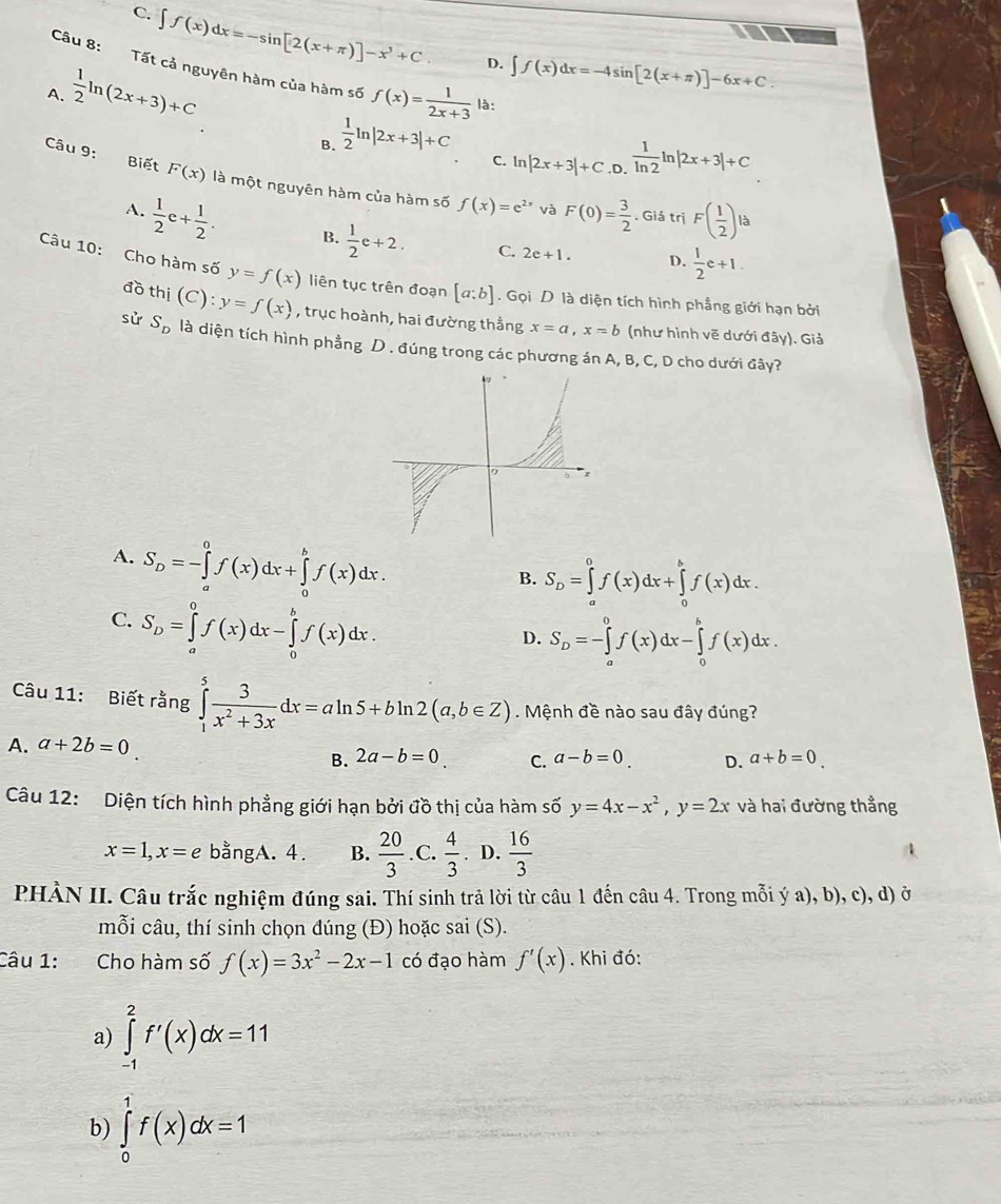 C. ∈t f(x)dx=-sin [2(x+π )]-x^3+C
I
D. ∈t f(x)dx=-4sin [2(x+π )]-6x+C.
Câu 8: Tất cả nguyên hàm của hàm số  1/ln 2 ln |2x+3|+C
A.  1/2 ln (2x+3)+C f(x)= 1/2x+3  là:
B.  1/2 ln |2x+3|+C C. ln |2x+3|+C.D.
Câu 9: Biết F(x) là một nguyên hàm của hàm số f(x)=e^(2x) và F(0)= 3/2 . Giá trị F( 1/2 ) là
A.  1/2 e+ 1/2 . B.  1/2 e+2. C. 2e+1.
D.  1/2 e+1.
Câu 10: Cho hàm số y=f(x) liên tục trên đoạn [a:b]. Gọi D là diện tích hình phẳng giới hạn bởi
đồ thị (C):y=f(x) , trục hoành, hai đường thẳng x=a,x=b (như hình vẽ dưới đây). Giả
sử S_D là diện tích hình phẳng D . đúng trong các phương án A, B, C, D cho dưới đây?
A. S_D=-∈tlimits _a^(0f(x)dx+∈tlimits _0^bf(x)dx.
B. S_D)=∈tlimits _a^(0f(x)dx+∈tlimits _0^bf(x)dx.
C. S_D)=∈tlimits _a^(0f(x)dx-∈tlimits _0^bf(x)dx.
D. S_D)=-∈tlimits _a^(0f(x)dx-∈tlimits _0^bf(x)dx.
Câu 11: Biết rằng ∈tlimits _1^5frac 3)x^2+3xdx=aln 5+bln 2(a,b∈ Z). Mệnh đề nào sau đây đúng?
A. a+2b=0
B. 2a-b=0 C. a-b=0 D. a+b=0
Câu 12: Diện tích hình phẳng giới hạn bởi đồ thị của hàm số y=4x-x^2,y=2x và hai đường thẳng
x=1,x=e bằngA. 4. B.  20/3  .C.  4/3 . D.  16/3 
PHÀN II. Câu trắc nghiệm đúng sai. Thí sinh trả lời từ câu 1 đến câu 4. Trong mỗi ý a), b), c), d) ở
mỗi câu, thí sinh chọn đúng (Đ) hoặc sai (S).
Câu 1: Cho hàm số f(x)=3x^2-2x-1 có đạo hàm f'(x). Khi đó:
a) ∈tlimits _(-1)^2f'(x)dx=11
b) ∈tlimits _0^1f(x)dx=1