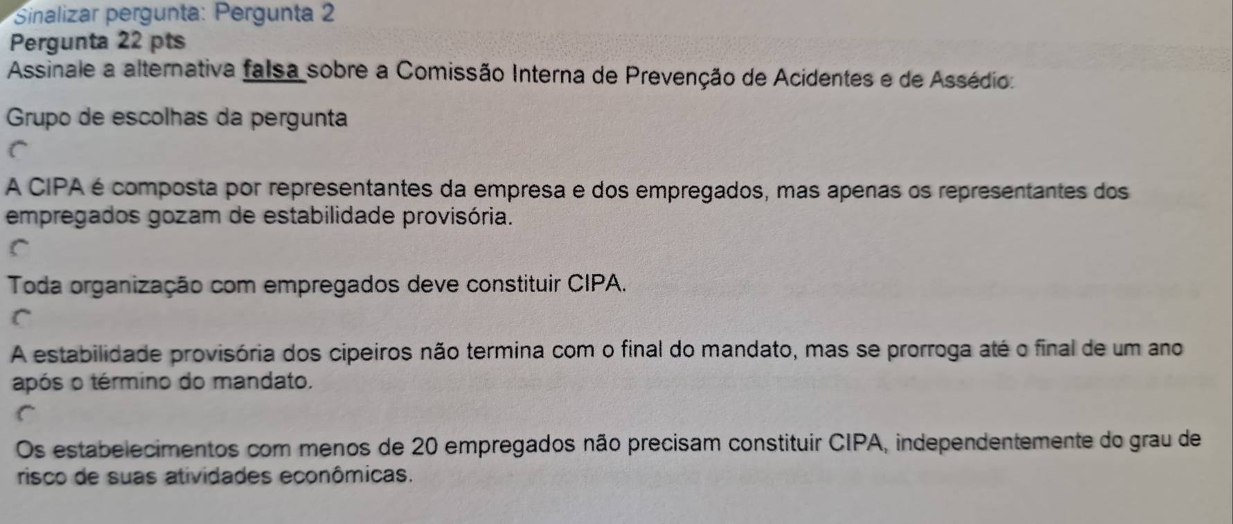 Sinalizar pergunta: Pergunta 2
Pergunta 22 pts
Assinale a alternativa falsa sobre a Comissão Interna de Prevenção de Acidentes e de Assédio:
Grupo de escolhas da pergunta
A CIPA é composta por representantes da empresa e dos empregados, mas apenas os representantes dos
empregados gozam de estabilidade provisória.
Toda organização com empregados deve constituir CIPA.
C
A estabilidade provisória dos cipeiros não termina com o final do mandato, mas se prorroga até o final de um ano
após o término do mandato.
C
Os estabelecimentos com menos de 20 empregados não precisam constituir CIPA, independentemente do grau de
risco de suas atividades econômicas.