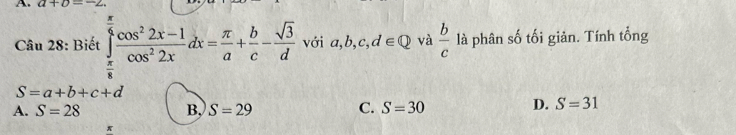 a+b=-2. 
Câu 28: Biết ∈tlimits _ π /8 ^ π /6  (cos^22x-1)/cos^22x dx= π /a + b/c - sqrt(3)/d  với a, b, c, d∈ Q và  b/c  là phân số tối giản. Tính tổng
S=a+b+c+d
A. S=28 B, S=29 C. S=30
D. S=31
π