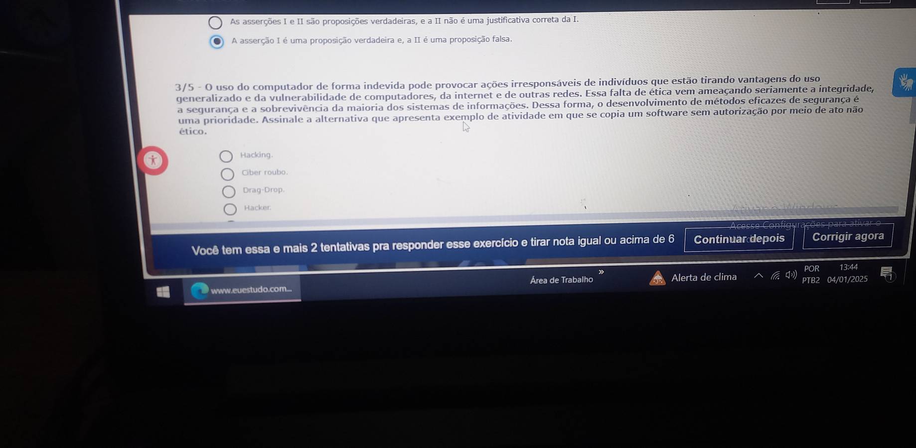 As asserções I e II são proposições verdadeiras, e a II não é uma justificativa correta da I.
A asserção I é uma proposição verdadeira e, a II é uma proposição falsa.
3/5 - O uso do computador de forma indevida pode provocar ações irresponsáveis de indivíduos que estão tirando vantagens do uso
generalizado e da vulnerabilidade de computadores, da internet e de outras redes. Essa falta de ética vem ameaçando seriamente a integridade, tm
a segurança e a sobrevivência da maioria dos sistemas de informações. Dessa forma, o desenvolvimento de métodos eficazes de segurança é
uma prioridade. Assinale a alternativa que apresenta exemplo de atividade em que se copia um software sem autorização por meio de ato não
ético.
6
Hacking.
Ciber roubo.
Drag-Drop.
Hacker
Você tem essa e mais 2 tentativas pra responder esse exercício e tirar nota igual ou acima de 6 Continuar depois Corrigir agora
POR 13:44
Área de Trabalho PTB2 04/01/2025
www.euestudo.com... Alerta de clima