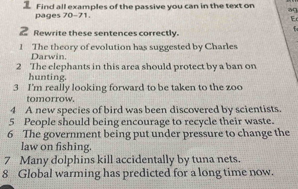 Find all examples of the passive you can in the text on ag 
pages 70-71. 
E 
Rewrite these sentences correctly. 
f 
1 The theory of evolution has suggested by Charles 
Darwin. 
2 The elephants in this area should protect by a ban on 
hunting. 
3 I’m really looking forward to be taken to the zoo 
tomorrow. 
4 A new species of bird was been discovered by scientists. 
5 People should being encourage to recycle their waste. 
6 The government being put under pressure to change the 
law on fishing. 
7 Many dolphins kill accidentally by tuna nets. 
8 Global warming has predicted for a long time now.