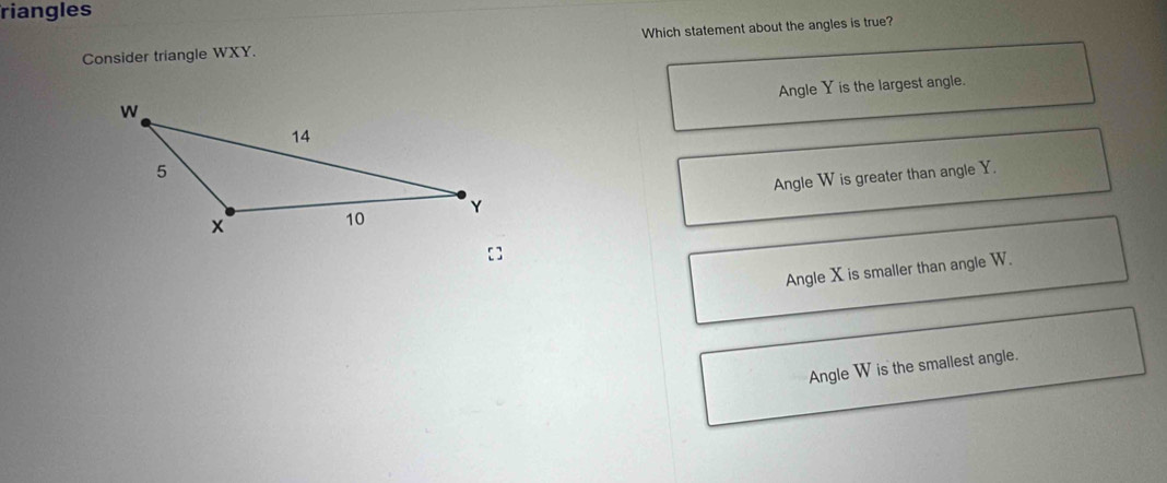 riangles
Consider triangle WXY. Which statement about the angles is true?
Angle Y is the largest angle.
Angle W is greater than angle Y.
[]
Angle X is smaller than angle W.
Angle W is the smallest angle.