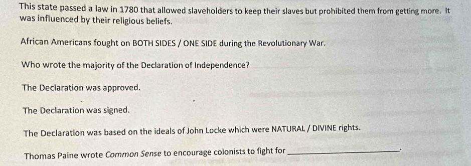 This state passed a law in 1780 that allowed slaveholders to keep their slaves but prohibited them from getting more. It
was influenced by their religious beliefs.
African Americans fought on BOTH SIDES / ONE SIDE during the Revolutionary War.
Who wrote the majority of the Declaration of Independence?
The Declaration was approved.
The Declaration was signed.
The Declaration was based on the ideals of John Locke which were NATURAL / DIVINE rights.
Thomas Paine wrote Common Sense to encourage colonists to fight for_
、.