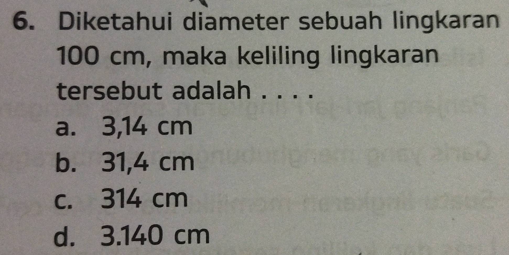 Diketahui diameter sebuah lingkaran
100 cm, maka keliling lingkaran
tersebut adalah . . . .
a. 3,14 cm
b. 31,4 cm
c. 314 cm
d. 3.140 cm