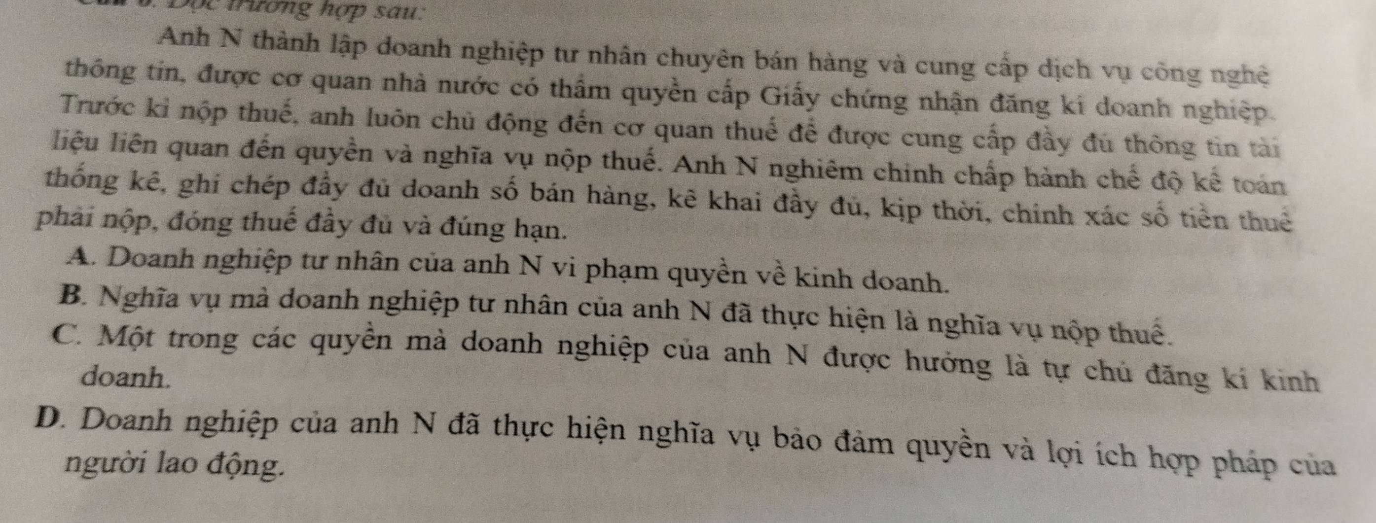 Sộc trương hợp sau:
Anh N thành lập doanh nghiệp tư nhân chuyên bán hàng và cung cấp dịch vụ công nghệ
thông tin, được cơ quan nhà nước có thẩm quyền cấp Giấy chứng nhận đăng kí doanh nghiệp.
Trước kỉ nộp thuế, anh luôn chủ động đến cơ quan thuế để được cung cấp đầy đủ thông tin tài
liệu liên quan đến quyền và nghĩa vụ nộp thuế. Anh N nghiêm chính chấp hành chế độ kế toán
thống kê, ghi chép đầy đủ doanh số bán hàng, kê khai đầy đủ, kịp thời, chính xác số tiền thuê
phải nộp, đóng thuế đầy đủ và đúng hạn.
A. Doanh nghiệp tư nhân của anh N vi phạm quyền về kinh doanh.
B. Nghĩa vụ mà doanh nghiệp tư nhân của anh N đã thực hiện là nghĩa vụ nộp thuế.
C. Một trong các quyền mà doanh nghiệp của anh N được hưởng là tự chủ đăng kí kinh
doanh.
D. Doanh nghiệp của anh N đã thực hiện nghĩa vụ bảo đảm quyền và lợi ích hợp pháp của
người lao động.