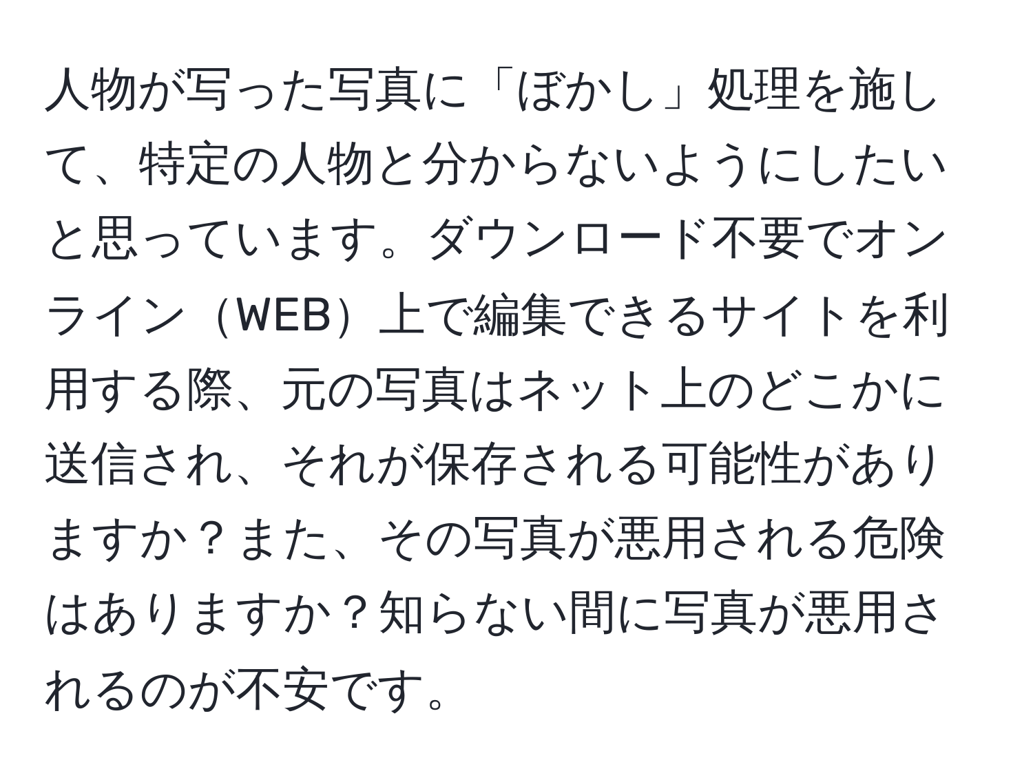 人物が写った写真に「ぼかし」処理を施して、特定の人物と分からないようにしたいと思っています。ダウンロード不要でオンラインWEB上で編集できるサイトを利用する際、元の写真はネット上のどこかに送信され、それが保存される可能性がありますか？また、その写真が悪用される危険はありますか？知らない間に写真が悪用されるのが不安です。