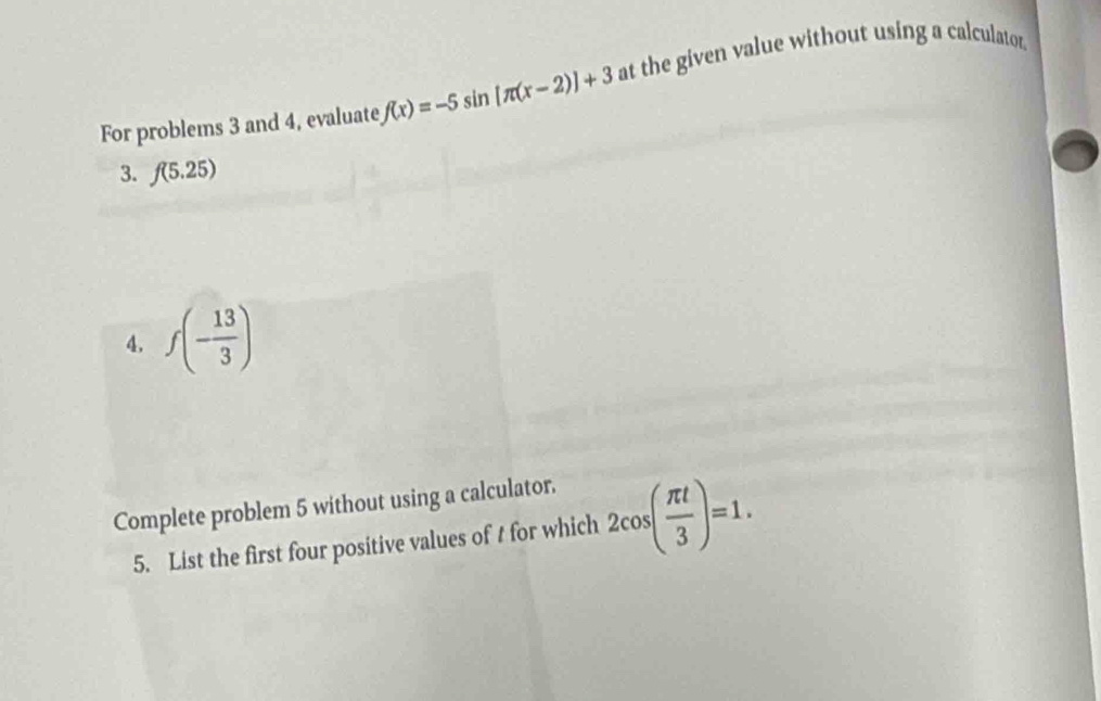 For problems 3 and 4, evaluate f(x)=-5sin [π (x-2)]+3 at the given value without using a calculator. 
3. f(5.25)
4. f(- 13/3 )
Complete problem 5 without using a calculator. 
5. List the first four positive values of t for which 2cos ( π t/3 )=1.