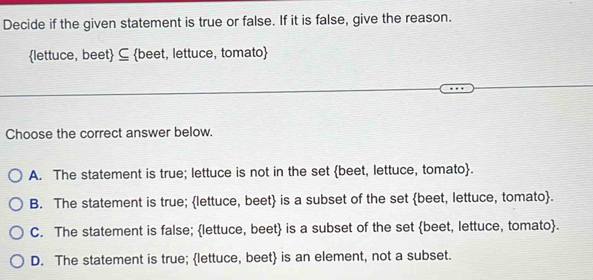 Decide if the given statement is true or false. If it is false, give the reason.
lettuce, beet ⊆ beet, lettuce, tomato
Choose the correct answer below.
A. The statement is true; lettuce is not in the set beet, lettuce, tomato.
B. The statement is true; lettuce, beet is a subset of the set beet, lettuce, tomato.
C. The statement is false; lettuce, beet is a subset of the set beet, lettuce, tomato.
D. The statement is true; lettuce, beet is an element, not a subset.