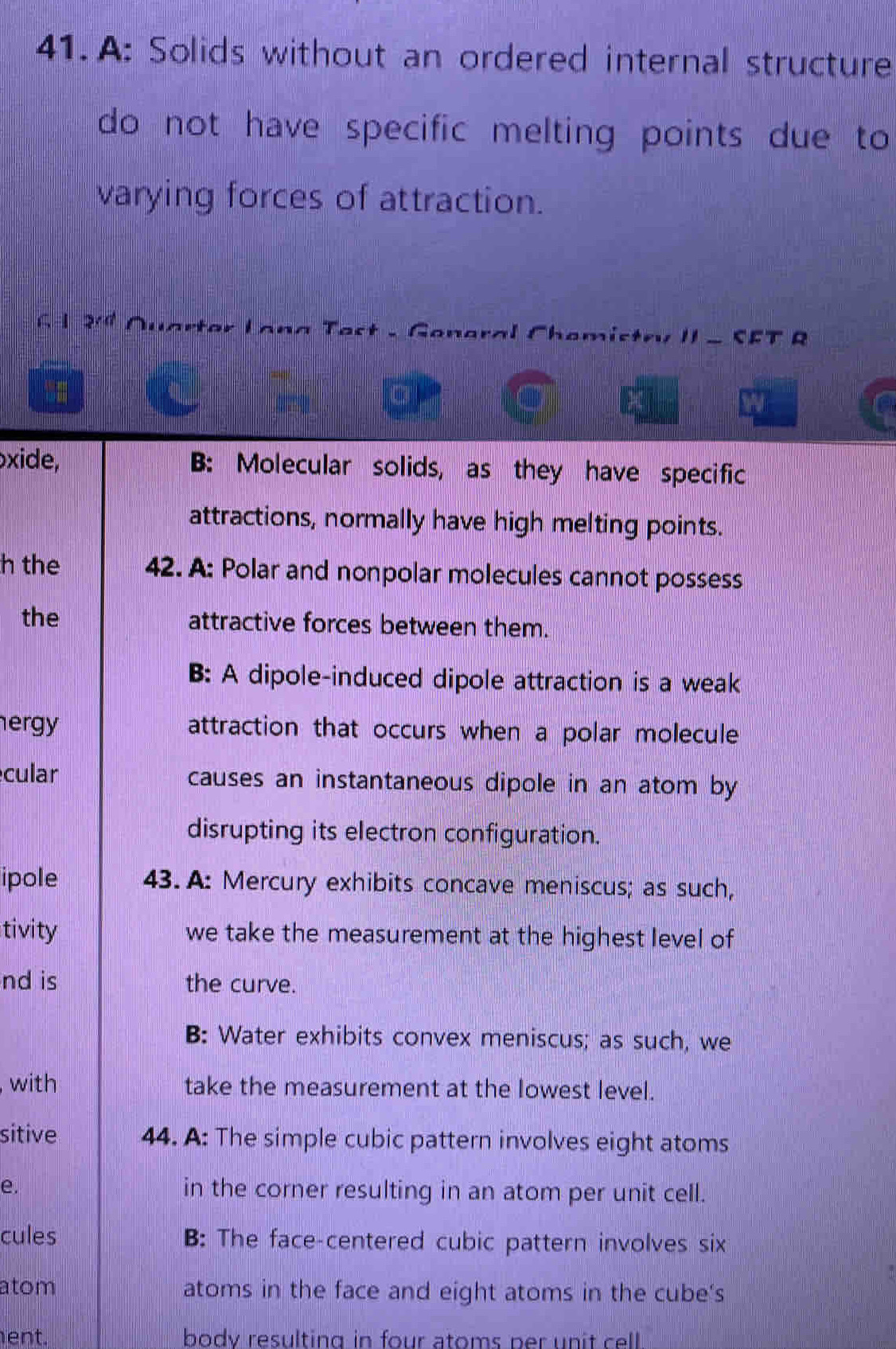 A: Solids without an ordered internal structure
do not have specific melting points due to
varying forces of attraction.
G 2· a Quartor Lana Test - General Chemistry II - SFT R
t
xide, B: Molecular solids, as they have specific
attractions, normally have high melting points.
h the 42. A: Polar and nonpolar molecules cannot possess
the attractive forces between them.
B: A dipole-induced dipole attraction is a weak
ergy attraction that occurs when a polar molecule
cular causes an instantaneous dipole in an atom by
disrupting its electron configuration.
ipole 43. A: Mercury exhibits concave meniscus; as such,
tivity we take the measurement at the highest level of
nd is the curve.
B: Water exhibits convex meniscus; as such, we
with take the measurement at the lowest level.
sitive 44. A: The simple cubic pattern involves eight atoms
e. in the corner resulting in an atom per unit cell.
cules B: The face-centered cubic pattern involves six
atom atoms in the face and eight atoms in the cube's
ent. body resulting in four atoms per unit cell .