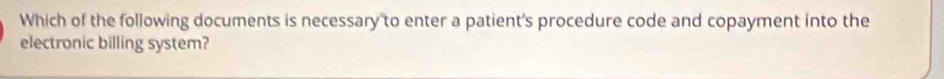 Which of the following documents is necessary to enter a patient's procedure code and copayment into the 
electronic billing system?