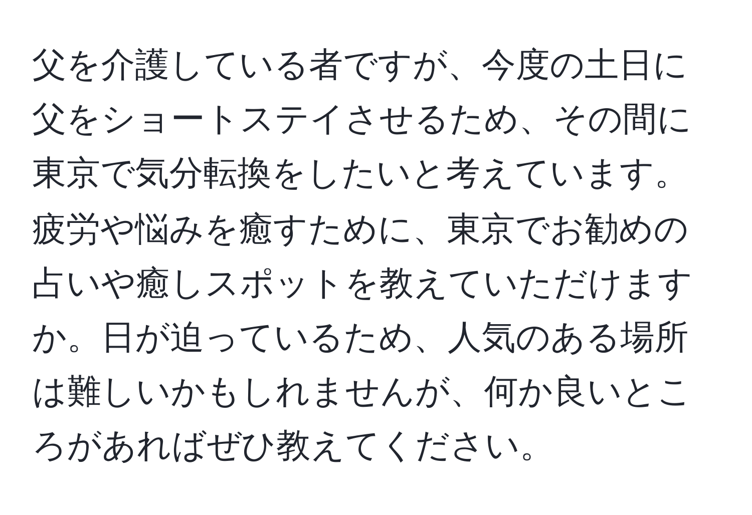 父を介護している者ですが、今度の土日に父をショートステイさせるため、その間に東京で気分転換をしたいと考えています。疲労や悩みを癒すために、東京でお勧めの占いや癒しスポットを教えていただけますか。日が迫っているため、人気のある場所は難しいかもしれませんが、何か良いところがあればぜひ教えてください。