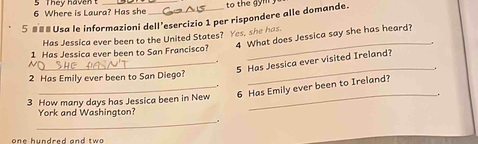 They haven _ 
6 Where is Laura? Has she 
5 ■■ª Usa le informazioni dell’esercizio 1 per rispondere alle domande. 
Has Jessica ever been to the United States? Yes, she has. 
1 Has Jessica ever been to San Francisco? 4 What does Jessica say she has heard? 
. 
_5 Has Jessica ever visited Ireland? 
. 
2 Has Emily ever been to San Diego? _. 
. 
3 How many days has Jessica been in New 6 Has Emily ever been to Ireland? 
. 
York and Washington? 
_. 
one hundred and two