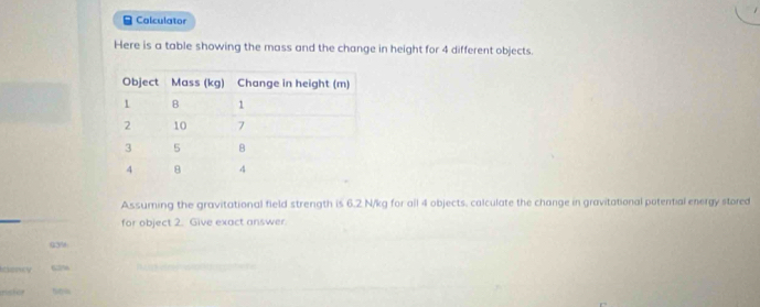 Calculator 
Here is a table showing the mass and the change in height for 4 different objects. 
Assuming the gravitational field strength is 6.2 N/kg for all 4 objects. calculate the change in gravitational potential energy stored 
for object 2. Give exact answer.
639
thericy 62%
ristos