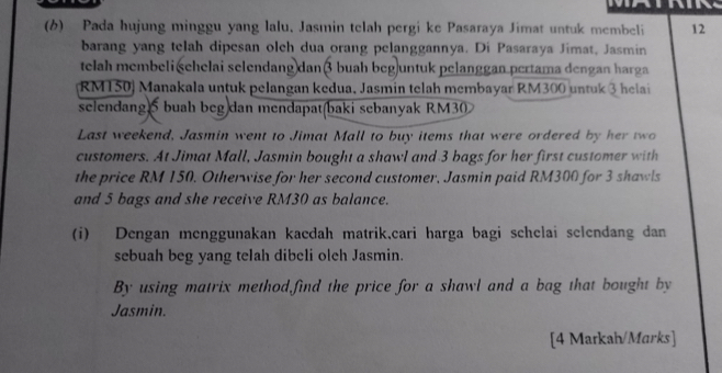 Pada hujung minggu yang lalu. Jasmin telah pergi ke Pasaraya Jimat untuk membeli 12
barang yang telah dipesan olch dua orang pelanggannya. Di Pasaraya Jimat, Jasmin 
telah membeli śehelai selendang dan 3 buah beg untuk pelanggan pertama dengan harga
RM150) Manakala untuk pelangan kedua, Jasmin telah membayar RM300 untuk 3 helai 
selendang 5 buah beg dan mendapat(baki sebanyak RM30
Last weekend, Jasmin went to Jimat Mall to buy items that were ordered by her two 
customers. At Jimat Mall, Jasmin bought a shawl and 3 bags for her first customer with 
the price RM 150. Otherwise for her second customer, Jasmin paid RM300 for 3 shawls 
and 5 bags and she receive RM30 as balance. 
(i) Dengan menggunakan kacdah matrik,cari harga bagi schelai selendang dan 
sebuah beg yang telah dibeli oleh Jasmin. 
By using matrix method,find the price for a shawl and a bag that bought by 
Jasmin. 
[4 Markah/Marks]