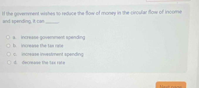 If the govemment wishes to reduce the flow of money in the circular flow of income
and spending, it can_
a. increase government spending
b. increase the tax rate
c. increase investment spending
d. decrease the tax rate
Next nage