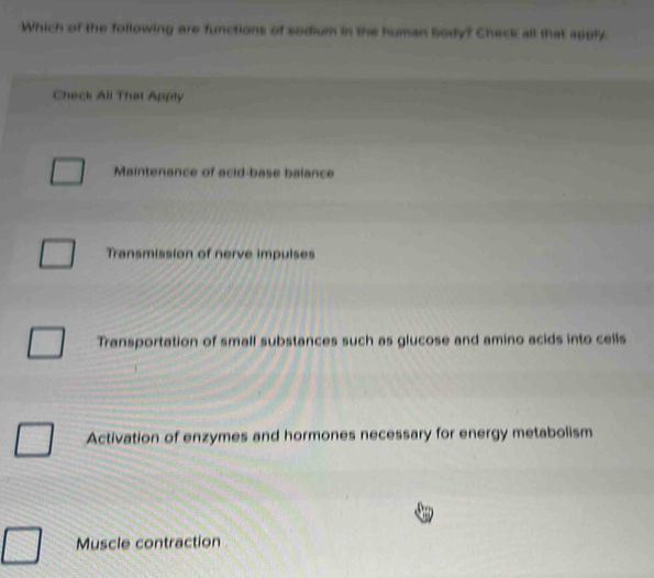 Which of the following are functions of sodium in the human body? Check all that 100ly
Check All That Apply
Maintenance of acid-base balance
Transmission of nerve impulses
Transportation of small substances such as glucose and amino acids into cells
Activation of enzymes and hormones necessary for energy metabolism
Muscle contraction