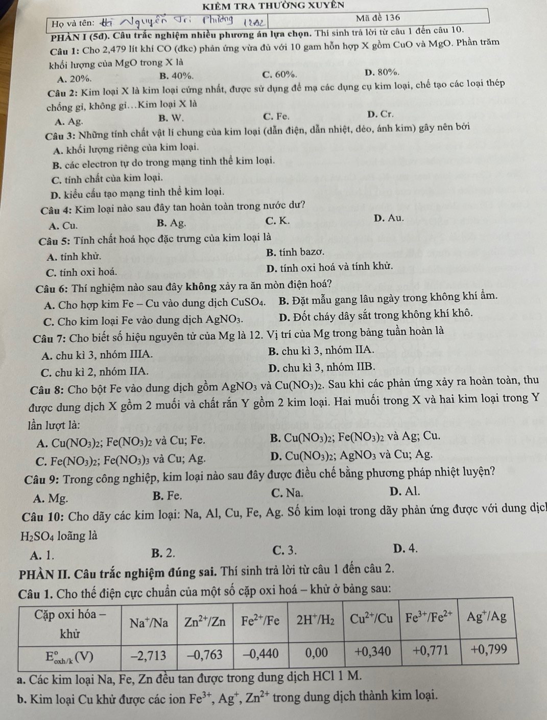 kiêm tra thường xuyên
Họ và tên: Mã đề 136
PHÀN I (5đ). Câu trắc nghiệm nhiều phương án lựa chọn. Thí sinh trả lời từ câu 1 đến câu 10.
Câu 1: Cho 2,479 lít khí CO (đkc) phản ứng vừa đù với 10 gam hỗn hợp X gồm CuO và MgO. Phần trăm
khối lượng của MgO trong X là
A. 20%. B. 40%. C. 60%. D. 80%.
Câu 2: Kim loại X là kim loại cứng nhất, được sử dụng đề mạ các dụng cụ kim loại, chế tạo các loại thép
chống gi, không gi…Kim loại X là
A. Ag. B. W. C. Fe. D. Cr.
Câu 3: Những tính chất vật lí chung của kim loại (dẫn điện, dẫn nhiệt, dẻo, ánh kim) gây nên bởi
A. khối lượng riêng của kim loại.
B. các electron tự do trong mạng tinh thể kim loại.
C. tính chất của kim loại.
D. kiểu cấu tạo mạng tinh thể kim loại.
Câu 4: Kim loại nào sau đây tan hoàn toàn trong nước dư?
A. Cu. B. Ag. C. K.
D. Au.
*  Câu 5: Tính chất hoá học đặc trưng của kim loại là
A. tính khử. B. tính bazơ.
C. tính oxi hoá. D. tính oxi hoá và tính khử.
Câu 6: Thí nghiệm nào sau đây không xảy ra ăn mòn điện hoá?
A. Cho hợp kim Fe - Cu vào dung dịch CuSO₄. B. Đặt mẫu gang lâu ngày trong không khí ẩm.
C. Cho kim loại Fe vào dung dịch AgN O 3. D. Đốt cháy dây sắt trong không khí khô.
Câu 7: Cho biết số hiệu nguyên tử của Mg là 12. Vị trí của Mg trong bảng tuần hoàn là
A. chu kì 3, nhóm IIIA. B. chu kì 3, nhóm IIA.
C. chu kì 2, nhóm IIA. D. chu kì 3, nhóm IIB.
Câu 8: Cho bột Fe vào dung dịch gồm AgNO3 và Cu(NO_3)_2 :. Sau khi các phản ứng xảy ra hoàn toàn, thu
được dung dịch X gồm 2 muối và chất rắn Y gồm 2 kim loại. Hai muối trong X và hai kim loại trong Y
lần lượt là:
A. Cu(NO_3)_2 : Fe(NO_3) 2 và Cu; Fe. B. Cu(NO_3)_2 Fe(NO_3) 2 Và A g; Cu.
D.
C. Fe(NO_3) 2; Fe(NO_3): 3 và Cu; Ag. Cu(NO_3) AgNO_3 và Cu;Ag.
Câu 9: Trong công nghiệp, kim loại nào sau đây được điều chế bằng phương pháp nhiệt luyện?
A. Mg. B. Fe.
C. Na. D. Al.
Câu 10: Cho dãy các kim loại: Na, Al, Cu, Fe, Ag. Số kim loại trong dãy phản ứng được với dung dịch
H_2SO_4 loãng là
A. 1. B. 2. C. 3. D. 4.
PHÀN II. Câu trắc nghiệm đúng sai. Thí sinh trả lời từ câu 1 đến câu 2.
Câu 1. Cho thế điện cực chuẩn của một số cặp oxi hoá - khử ở bảng sau:
a. Các kim loại Na, Fe, Zn đều tan được trong dung dịch HCl 1 M.
b. Kim loại Cu khử được các ion Fe^(3+),Ag^+,Zn^(2+) trong dung dịch thành kim loại.