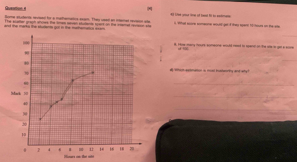 [4] c) Use your line of best fit to estimate: 
Some students revised for a mathematics exam. They used an internet revision site. i. What score someone would get if they spent 10 hours on the site. 
The scatter graph shows the times seven students spent on the internet revision site 
and the marks the students got in the mathematics exam. 
_
100 ii. How many hours someone would need to spend on the site to get a score 
of 100.
90
80
_
70
d) Which estimation is most trustworthy and why?
60
_ 
_ 
Mark 50
_
40
30
20
10
0 2 4 6 8 10 12 14 16 18 20
Hours on the site