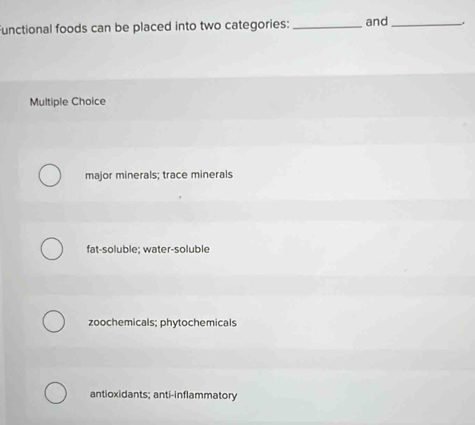 Functional foods can be placed into two categories: _and_
Multiple Choice
major minerals; trace minerals
fat-soluble; water-soluble
zoochemicals; phytochemicals
antioxidants; anti-inflammatory