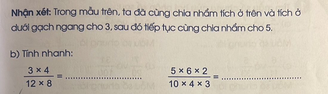 Nhận xét: Trong mẫu trên, ta đã cùng chia nhẩm tích ở trên và tích ở 
dưới gạch ngang cho 3, sau đó tiếp tục cùng chia nhẩm cho 5. 
b) Tính nhanh:
 (3* 4)/12* 8 = _ 
_  (5* 6* 2)/10* 4* 3 =