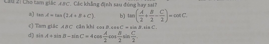 Cầu 2: Cho tam giác ABC. Các khẳng định sau đúng hay sai?
a) tan A=tan (2A+B+C). b) tan ( A/2 + B/2 - C/2 )=cot C.
c) Tamgia A B C cân khi cos B.cos C=sin B.sin C.
d) sin A+sin B-sin C=4cos  A/2 cos  B/2 sin  C/2 .