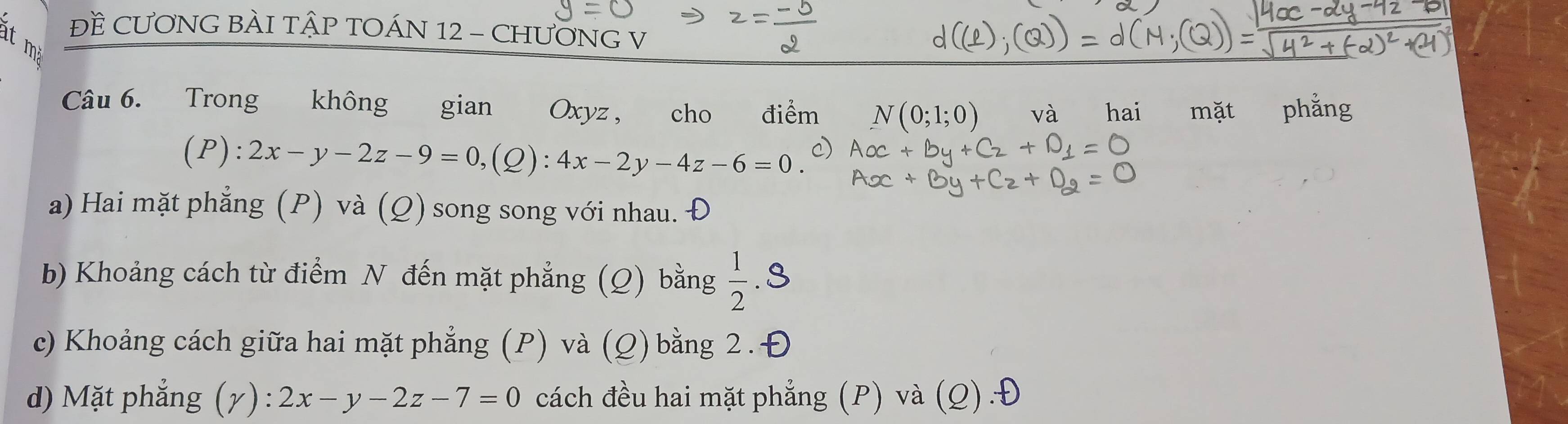 ĐÈ CƯƠNG BÀI TẠP TOÁN 12 - CHƯƠNG V

Câu 6. Trong không gian Oxyz , cho điểm N(0;1;0) và hai mặt phẳng
(P):2x-y-2z-9=0, (Q):4x-2y-4z-6=0.
a) Hai mặt phẳng (P) và (Q) song song với nhau. Đ
b) Khoảng cách từ điểm N đến mặt phẳng (Q) bằng  1/2 .8
c) Khoảng cách giữa hai mặt phẳng (P) và (Q) bằng 2. Đ
d) Mặt phẳng (gamma ):2x-y-2z-7=0 cách đều hai mặt phẳng (P) và (Q).Đ