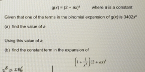 g(x)=(2+ax)^3 where a is a constant 
Given that one of the terms in the binomial expansion of g(x) 8 3402x^6
(a) find the value of a. 
Using this value of a, 
(b) find the constant term in the expansion of 
25/ (1+ 1/x^4 )(2+ax)^3