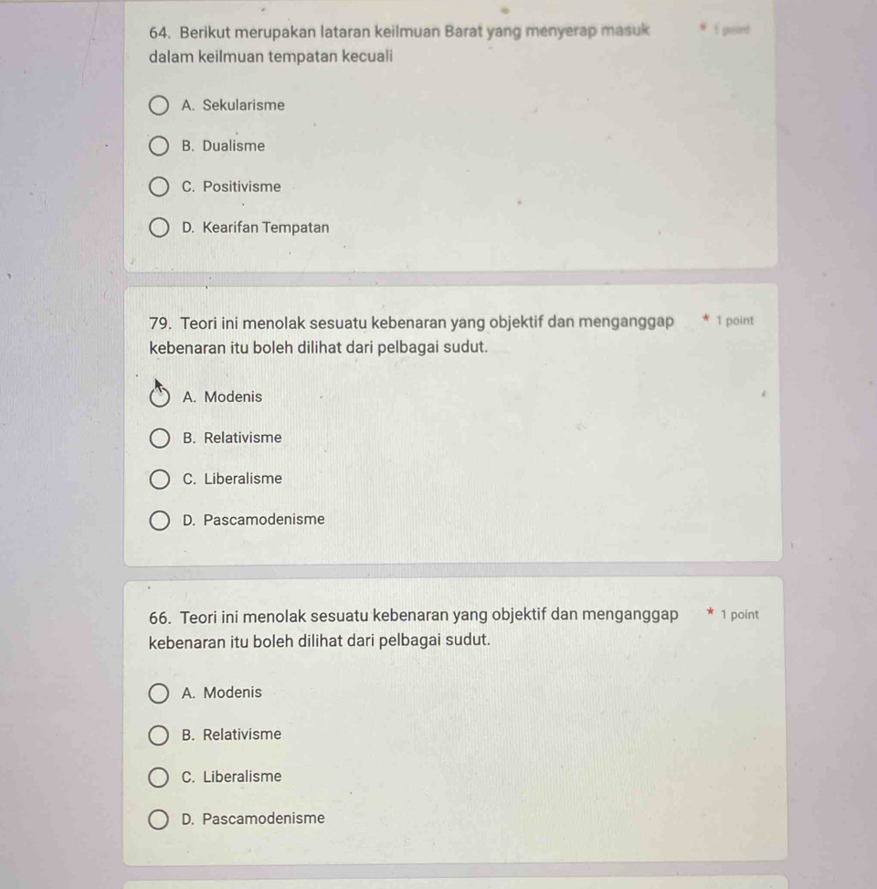 Berikut merupakan lataran keilmuan Barat yang menyerap masuk f pisint
dalam keilmuan tempatan kecuali
A. Sekularisme
B. Dualisme
C. Positivisme
D. Kearifan Tempatan
79. Teori ini menolak sesuatu kebenaran yang objektif dan menganggap 1 point
kebenaran itu boleh dilihat dari pelbagai sudut.
A. Modenis
B. Relativisme
C. Liberalisme
D. Pascamodenisme
66. Teori ini menolak sesuatu kebenaran yang objektif dan menganggap * 1 point
kebenaran itu boleh dilihat dari pelbagai sudut.
A. Modenis
B. Relativisme
C. Liberalisme
D. Pascamodenisme