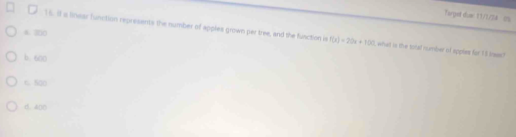 Target duw: 11/1/24 0%
16. it a linear function represents the number of apples grown per tree, and the function is
6. 300 f(x)=20x+100 , what is the total number of apples for 15 ines?
b. 600
6. 500
d. 400