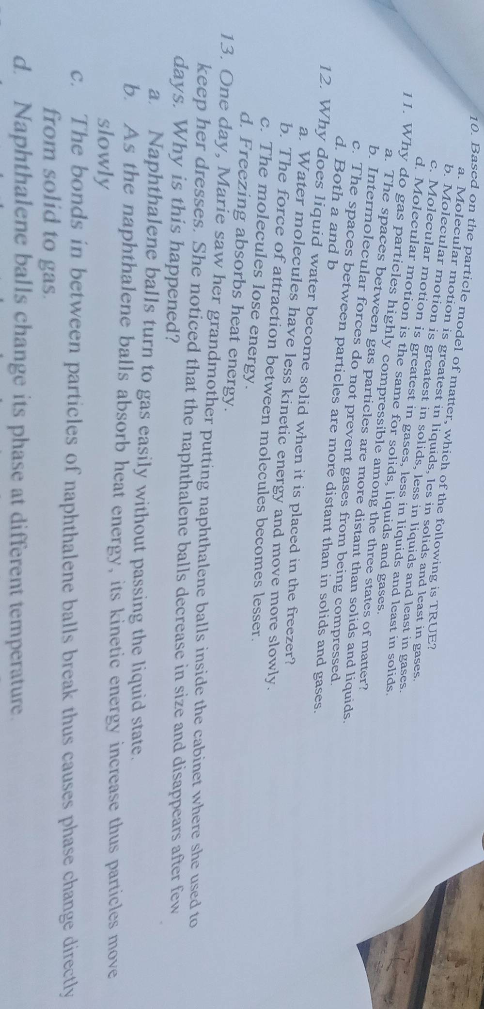 Based on the particle model of matter, which of the following is TRUE?
a. Molecular motion is greatest in liquids, les in solids and least in gases.
b. Molecular motion is greatest in solids, less in liquids and least in gases.
c. Molecular motion is greatest in gases, less in liquids and least in solids.
d. Molecular motion is the same for solids, liquids and gases.
11. Why do gas particles highly compressible among the three states of matter?
a. The spaces between gas particles are more distant than solids and liquids.
b. Intermolecular forces do not prevent gases from being compressed.
d. Both a and b
c. The spaces between particles are more distant than in solids and gases.
12. Why does liquid water become solid when it is placed in the freezer?
a. Water molecules have less kinetic energy and move more slowly.
b. The force of attraction between molecules becomes lesser.
c. The molecules lose energy.
d. Freezing absorbs heat energy.
13. One day, Marie saw her grandmother putting naphthalene balls inside the cabinet where she used to
keep her dresses. She noticed that the naphthalene balls decrease in size and disappears after few
days. Why is this happened?
a. Naphthalene balls turn to gas easily without passing the liquid state.
b. As the naphthalene balls absorb heat energy, its kinetic energy increase thus particles move
slowly
c. The bonds in between particles of naphthalene balls break thus causes phase change directly
from solid to gas.
d. Naphthalene balls change its phase at different temperature.