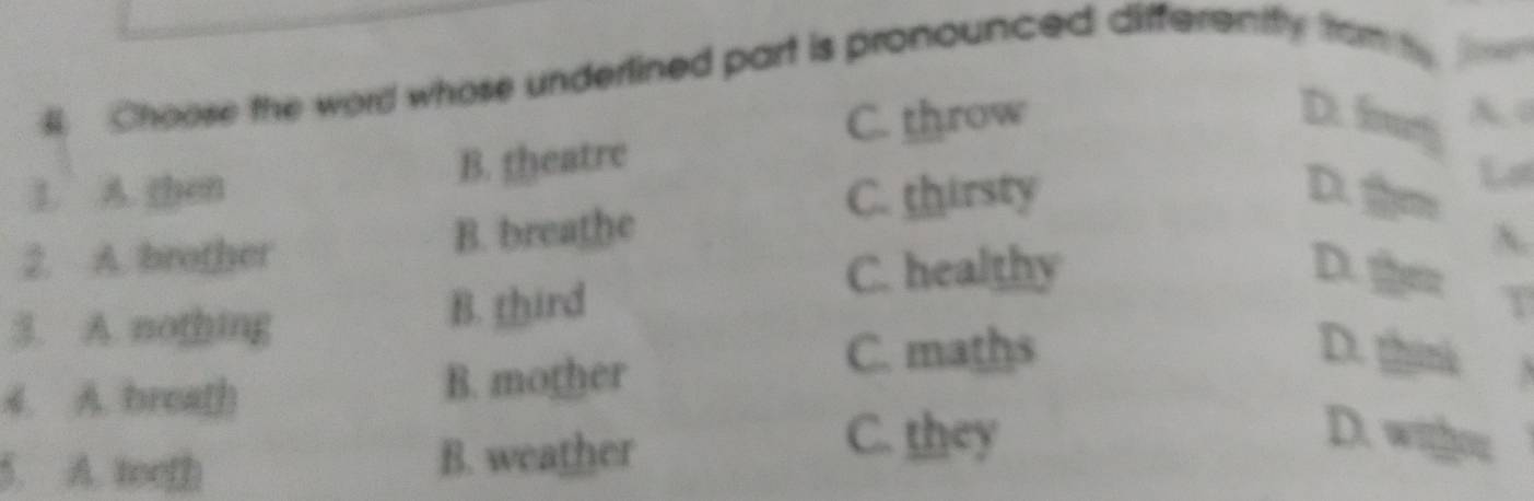 Choose the word whose underlined part is pronounced differently fram
C. throw D. fg A o
1. A. then B. theatre
C. thirsty D. Lot
2. A. brother B. breathe
C. healthy D. t
3. A. nothing B. third
4. A. breath B. mother
C. maths D. m
5. A. toeth B. weather
C. they D. withou