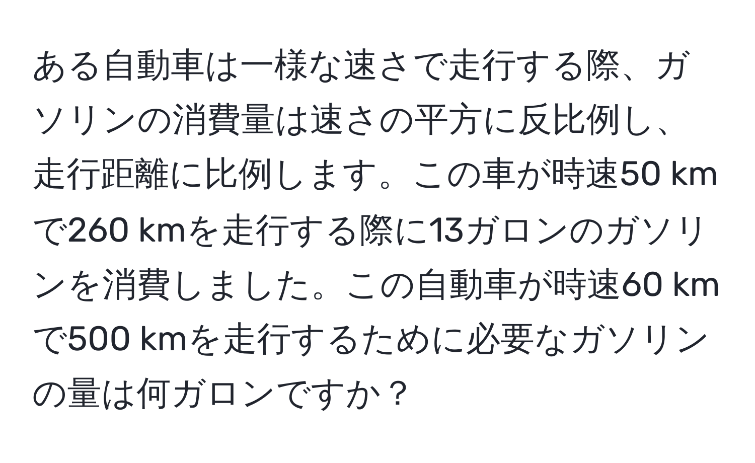 ある自動車は一様な速さで走行する際、ガソリンの消費量は速さの平方に反比例し、走行距離に比例します。この車が時速50 kmで260 kmを走行する際に13ガロンのガソリンを消費しました。この自動車が時速60 kmで500 kmを走行するために必要なガソリンの量は何ガロンですか？