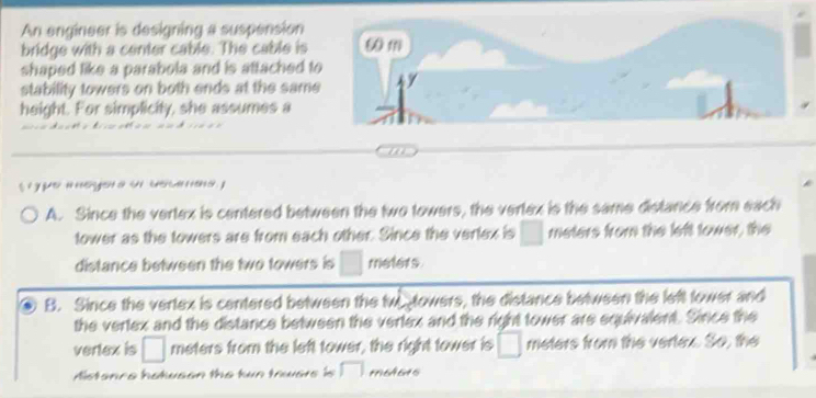 An engineer is designing a suspension
bridge with a center cable. The cable is 
shaped like a parabola and is attached t
stability towers on both ends at the same
height. For simplicity, she assumes a
s y u ge a ow
A. Since the vertex is centered between the two towers, the vertex is the same distance from each
tower as the towers are from each other. Since the vertex is □ meters from the left tower, the
distance between the two towers is □ reters
B. Since the vertex is centered between the two towers, the distance between the left tower and
the vertex and the distance between the vertex and the right tower are equivalent. Since the
vertex is □ meters from the left tower, the right tower is □ meters from the vertex. So, the
Aistance hotwson the tun towers is □ mohers