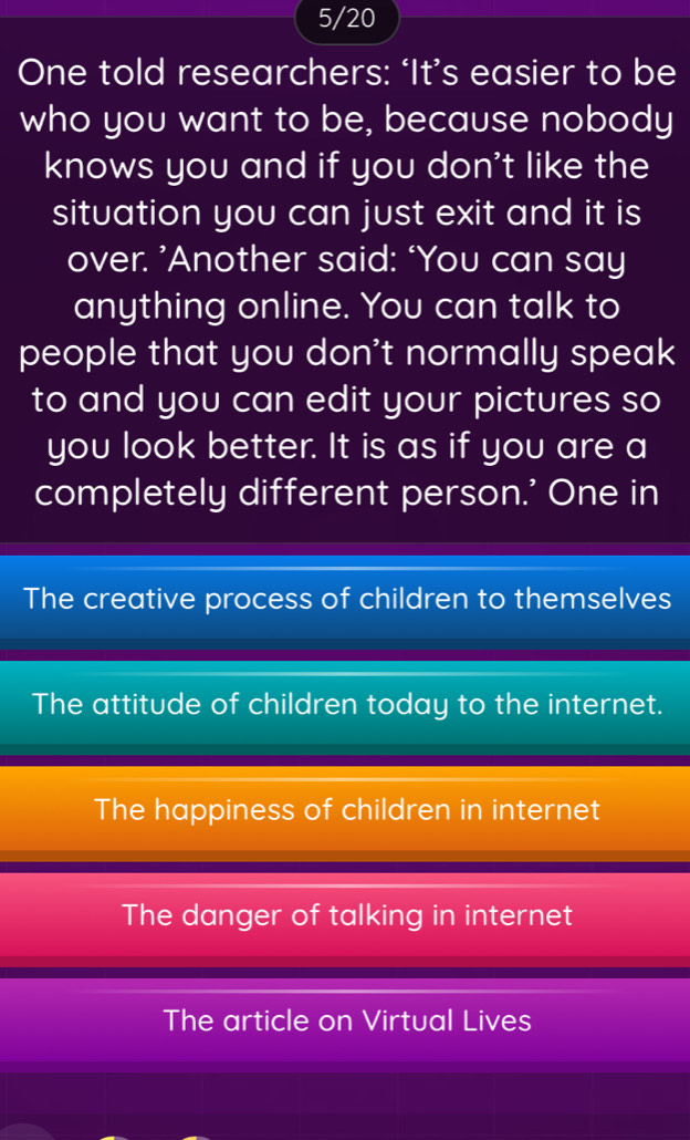 5/20
One told researchers: ‘It’s easier to be
who you want to be, because nobody
knows you and if you don't like the
situation you can just exit and it is
over. ’Another said: ‘You can say
anything online. You can talk to
people that you don't normally speak
to and you can edit your pictures so
you look better. It is as if you are a
completely different person.' One in
The creative process of children to themselves
The attitude of children today to the internet.
The happiness of children in internet
The danger of talking in internet
The article on Virtual Lives