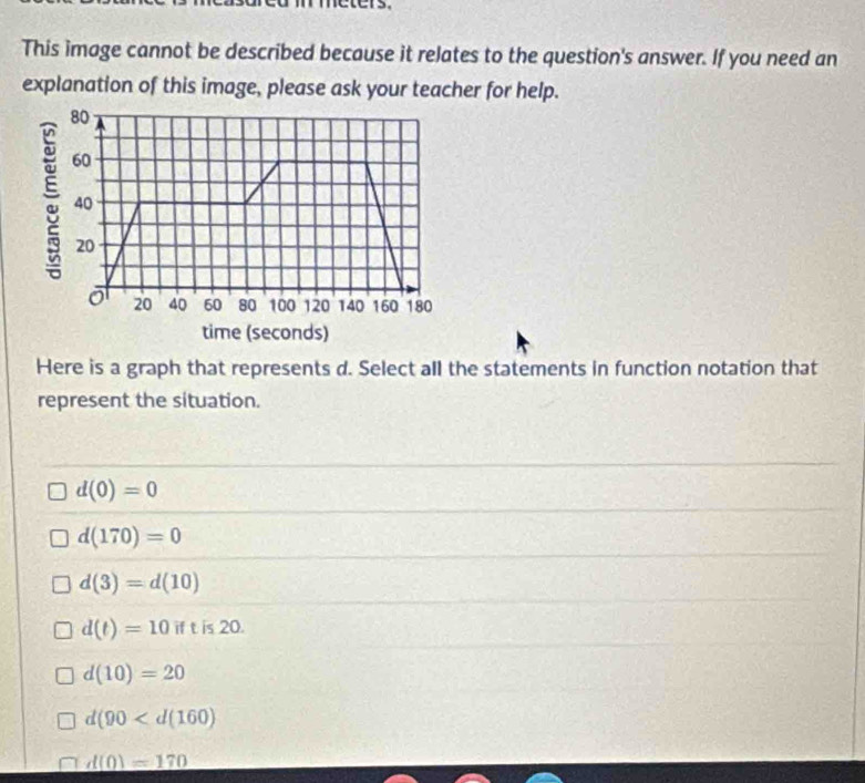 This image cannot be described because it relates to the question's answer. If you need an
explanation of this image, please ask your teacher for help.
Here is a graph that represents d. Select all the statements in function notation that
represent the situation.
d(0)=0
d(170)=0
d(3)=d(10)
d(t)=10if is 20.
d(10)=20
d(90
d(0)=170