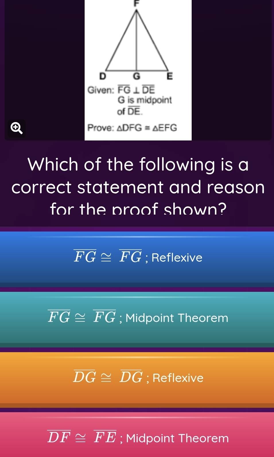 is midpoint
of overline DE.
Prove: △ DFG≌ △ EFG
Which of the following is a
correct statement and reason
for the proof shown?
overline FG≌ overline FG; Reflexive
overline FG≌ overline FG; Midpoint Theorem
overline DG≌ overline DG; Reflexive
overline DF≌ overline FE; Midpoint Theorem