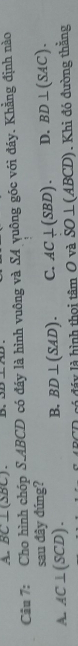 A. BC⊥ (△ BC). D.
Câu 7: Cho hình chóp S. ABCD có đáy là hình vuông và SA yuông góc với đáy. Khẳng định nào
sau đây đúng?
A. AC⊥ (SCD).
B. BD⊥ (SAD). C. AC⊥ (SBD). D. BD⊥ (SAC). 
ó đ á y là hình thoi tâm O và SO⊥ (ABCD) Khi đó đường thằng