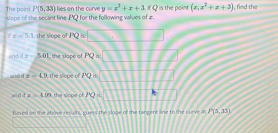 The point P(5,33) lies on the curve y=x^2+x+3. If Q is the point (x,x^2+x+3) , find the 
slope of the secant line PQ for the following values of x. 
If x=5.1 , the slope of PQ is: □
and if x=5.01 , the slope of PQ is: □ □ □  
and if x=4.9 , the slope of PQ is: □ □ □ □ □ □ □ □
and if x=4.99 , the slope of PQ is: □ □ □ □
Based on the above results, guess the slope of the tangent line to the curve at P(5,33).
□ m Liii