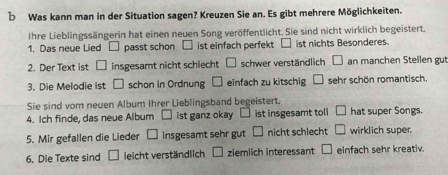 Was kann man in der Situation sagen? Kreuzen Sie an. Es gibt mehrere Möglichkeiten. 
Ihre Lieblingssängerin hat einen neuen Song veröffentlicht. Sie sind nicht wirklich begeistert. 
1. Das neue Lied □ passt schon □ ist einfach perfekt ist nichts Besonderes. 
2. Der Text ist □ insgesamt nicht schlecht □ schwer verständlich □ an manchen Stellen gut 
3. Die Melodie ist □ schon in Ordnung □ einfach zu kitschig □ sehr schön romantisch. 
Sie sind vom neuen Album Ihrer Lieblingsband begeistert. 
4. Ich finde, das neue Album □ ist ganz okay □ ist insgesamt toll □ hat super Songs. 
5. Mir gefallen die Lieder □ insgesamt sehr gut □ nicht schlecht □ wirklich super. 
6. Die Texte sind □ leicht verständlich □ ziemlich interessant □ einfach sehr kreativ.