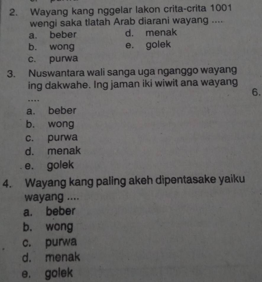 Wayang kang nggelar lakon crita-crita 1001
wengi saka tlatah Arab diarani wayang .....
a. beber d. menak
b. wong e. golek
c. purwa
3. Nuswantara wali sanga uga nganggo wayang
ing dakwahe. Ing jaman iki wiwit ana wayang
6.
…
a. beber
bù wong
c. purwa
d. menak
e. golek
4. Wayang kang paling akeh dipentasake yaiku
wayang ....
a. beber
b. wong
c. purwa
d. menak
e. golek