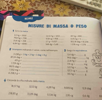 vi I
misure
MISURE DI MASSA O PESO
1 Scrivi la marea.
3.5kg=3500 _ 32.53hg=3253 _ 89hg=890 _
79.8hg=7.98 _ 9.58cg=958 _ 0.05kg=5 _
25.8dg=258 _ 2.7g=0.027 _ 832.18dag=8.3218 _
6.84kg=6840 _ 568dg=5.68 _ 1578mg=1.578 _
2 Scomponi indicando il valore, come nell'esempio. 3 Esegui le equivalenze.
3238g=3kg+2hg+3dag+8g 13.4dg= _ g
87.24dag= _
94.6dag= _ kg
_ 615g=
22.8hg= _ g
1729dg= _
7.9cg= _ mg
99.75dag= _
3.12hg= _ kg
1352mg= _
127.3cg= _ g
6258.3g= _
155hg= _ g
Circonda la cifra indicata dalla marca.
18,57 hg 32,12 kg 4,281 hg 9,005 kg 12,9 dag 2
238,85 g 72,09 dag 0,536 kg 2,93 cg 0.6 dg 82