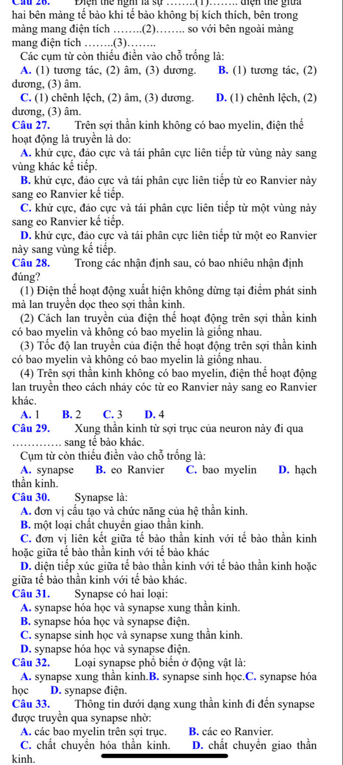 Cầu 26. Điện thể ngh là sự ........(1)....... tiện thể giữa
hai bên màng tế bào khi tế bào không bị kích thích, bên trong
màng mang điện tích ……..(2)…….. so với bên ngoài màng
mang điện tích ……..(3)……..
Các cụm từ còn thiếu điền vào chỗ trống là:
A. (1) tương tác, (2) âm, (3) dương. B. (1) tương tác, (2)
dương, (3) âm.
C. (1) chênh lệch, (2) âm, (3) dương. D. (1) chênh lệch, (2)
dương, (3) âm.
Câu 27. Trên sợi thần kinh không có bao myelin, điện thế
hoạt động là truyền là do:
A. khử cực, đảo cực và tái phân cực liên tiếp từ vùng này sang
vùng khác kế tiếp.
B. khử cực, đảo cực và tái phân cực liên tiếp từ eo Ranvier này
sang eo Ranvier kế tiếp.
C. khử cực, đảo cực và tái phân cực liên tiếp từ một vùng này
sang eo Ranvier kế tiếp.
D. khử cực, đảo cực và tái phân cực liên tiếp từ một eo Ranvier
này sang vùng kế tiếp.
Câu 28. Trong các nhận định sau, có bao nhiêu nhận định
đúng?
(1) Điện thế hoạt động xuất hiện không dừng tại điểm phát sinh
mà lan truyền dọc theo sợi thần kinh.
(2) Cách lan truyền của điện thế hoạt động trên sợi thần kinh
có bao myelin và không có bao myelin là giống nhau.
(3) Tốc độ lan truyền của điện thế hoạt động trên sợi thần kinh
có bao myelin và không có bao myelin là giống nhau.
(4) Trên sợi thần kinh không có bao myelin, điện thể hoạt động
lan truyền theo cách nhảy cóc từ eo Ranvier này sang eo Ranvier
khác.
A. 1 B. 2 C. 3 D. 4
Câu 29. Xung thần kinh từ sợi trục của neuron này đi qua
.. sang tế bào khác.
Cụm từ còn thiếu điền vào chỗ trống là:
A. synapse B. eo Ranvier C. bao myelin D. hạch
thần kinh.
Câu 30. Synapse là:
A. đơn vị cấu tạo và chức năng của hệ thần kinh.
B. một loại chất chuyền giao thần kinh.
C. đơn vị liên kết giữa tế bào thần kinh với tế bào thần kinh
hoặc giữa tế bào thần kinh với tế bào khác
D. diện tiếp xúc giữa tế bào thần kinh với tế bào thần kinh hoặc
giữa tế bào thần kinh với tế bào khác.
Câu 31. Synapse có hai loại:
A. synapse hóa học và synapse xung thần kinh.
B. synapse hóa học và synapse điện.
C. synapse sinh học và synapse xung thần kinh.
D. synapse hóa học và synapse điện.
Câu 32.  Loại synapse phổ biến ở động vật là:
A. synapse xung thần kinh.B. synapse sinh học.C. synapse hóa
học D. synapse điện.
Câu 33. Thông tin dưới dạng xung thần kinh đi đến synapse
được truyền qua synapse nhờ:
A. các bao myelin trên sợi trục. B. các eo Ranvier.
C. chất chuyền hóa thần kinh. D. chất chuyền giao thần
kinh.